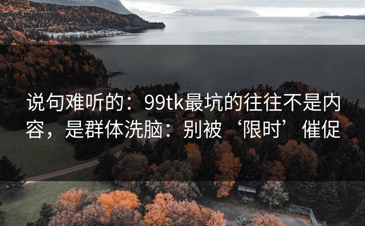 说句难听的：99tk最坑的往往不是内容，是群体洗脑：别被‘限时’催促