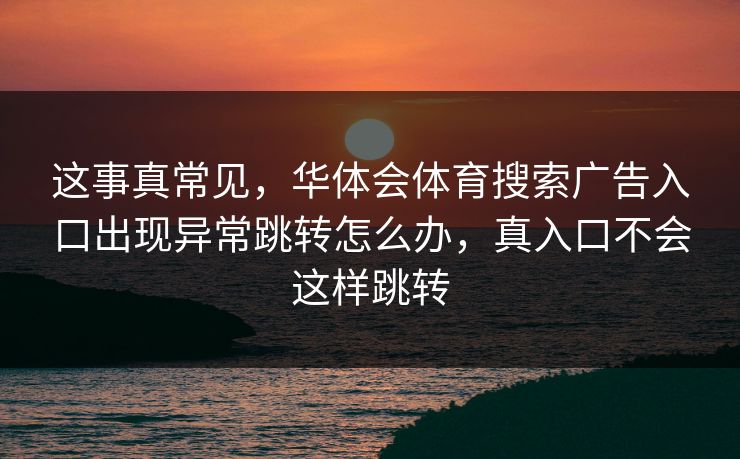 这事真常见,华体会体育搜索广告入口出现异常跳转怎么办,真入口不会这样跳转 这事真常见,华体会体育搜索广告入口出现异常跳转怎么办,真入口不会这样跳转