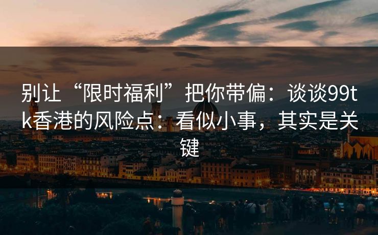别让“限时福利”把你带偏：谈谈99tk香港的风险点：看似小事，其实是关键