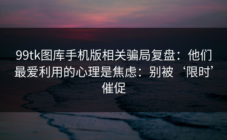 99tk图库手机版相关骗局复盘:他们最爱利用的心理是焦虑:别被‘限时’催促 99tk图库手机版相关骗局复盘:他们最爱利用的心理是焦虑:别被‘限时’催促