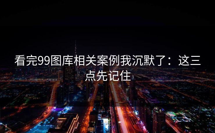 看完99图库相关案例我沉默了：这三点先记住