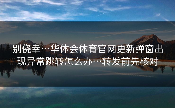 别侥幸…华体会体育官网更新弹窗出现异常跳转怎么办…转发前先核对