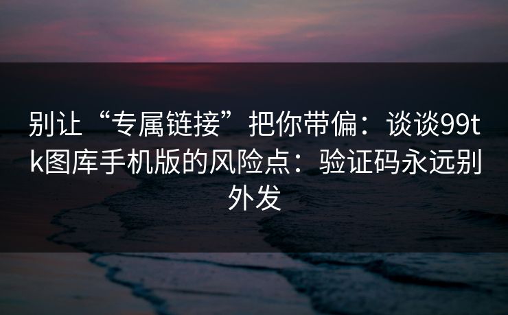 别让“专属链接”把你带偏：谈谈99tk图库手机版的风险点：验证码永远别外发