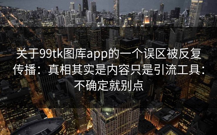 关于99tk图库app的一个误区被反复传播：真相其实是内容只是引流工具：不确定就别点