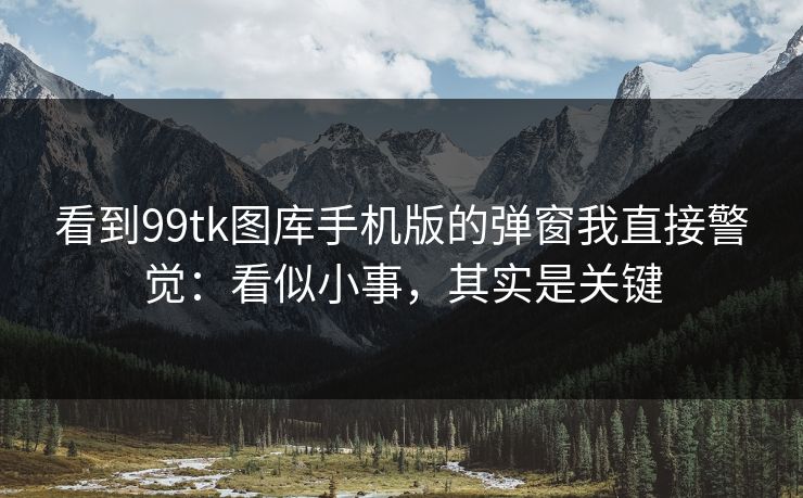 看到99tk图库手机版的弹窗我直接警觉：看似小事，其实是关键